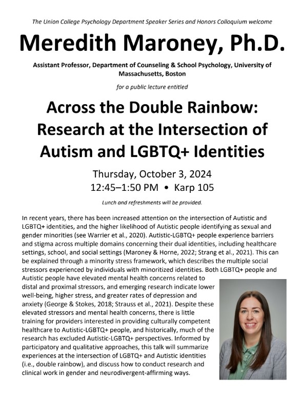 The Union College Psychology Department Speaker Series and Honors Colloquium welcome  Meredith Maroney, Ph.D. Assistant Professor, Department of Counseling & School Psychology, University of Massachusetts, Boston  for a public lecture entitled Across the Double Rainbow: Research at the Intersection of Autism and LGBTQ+ Identities  Thursday, October 3, 2024 12:45–1:50 PM • Karp 105 Lunch and refreshments will be provided.   In recent years, there has been increased attention on the intersection of Autistic a